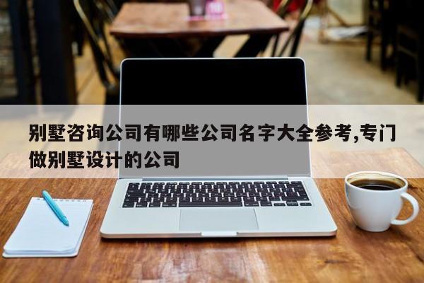 别墅咨询公司有哪些公司名字大全参考,专门做别墅设计的公司