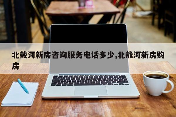 北戴河新房咨询服务电话多少,北戴河新房购房