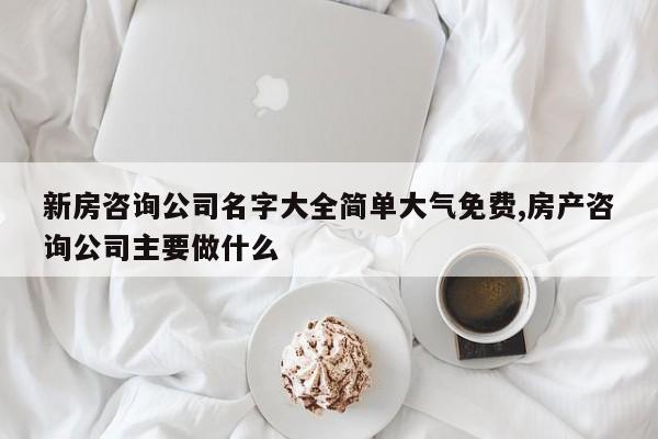 新房咨询公司名字大全简单大气免费,房产咨询公司主要做什么