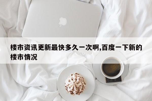 楼市资讯更新最快多久一次啊,百度一下新的楼市情况