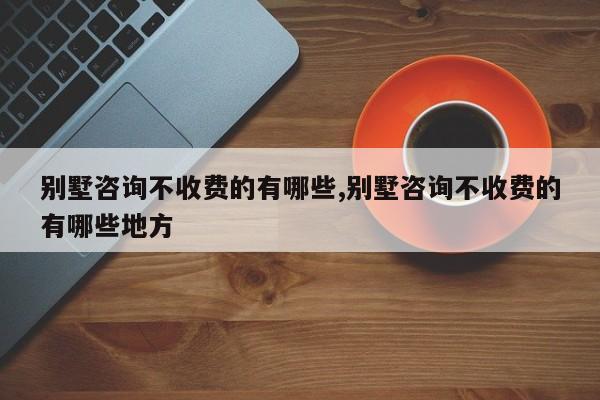 别墅咨询不收费的有哪些,别墅咨询不收费的有哪些地方