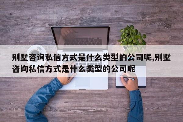 别墅咨询私信方式是什么类型的公司呢,别墅咨询私信方式是什么类型的公司呢