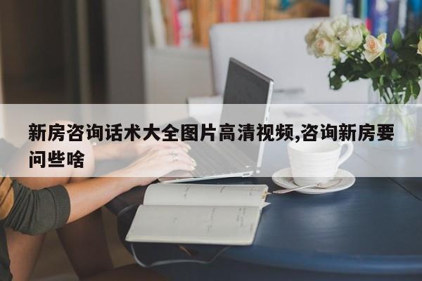 新房咨询话术大全图片高清视频,咨询新房要问些啥