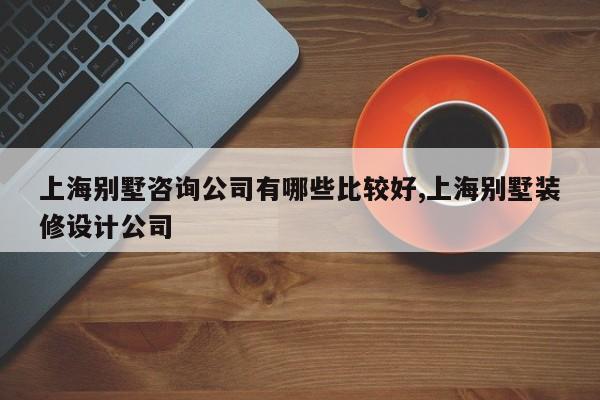 上海别墅咨询公司有哪些比较好,上海别墅装修设计公司