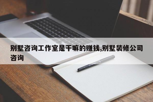 别墅咨询工作室是干嘛的赚钱,别墅装修公司咨询