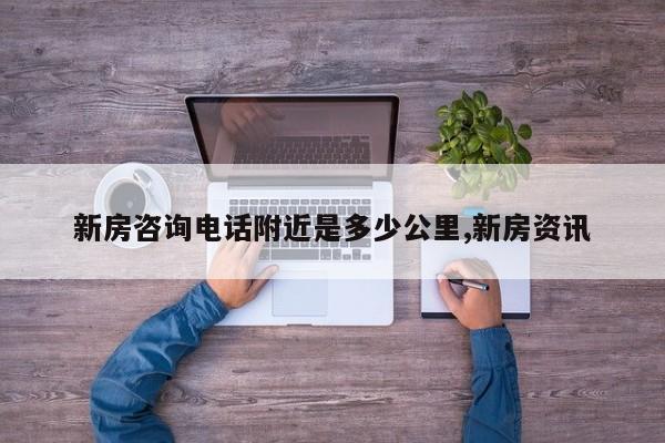 新房咨询电话附近是多少公里,新房资讯