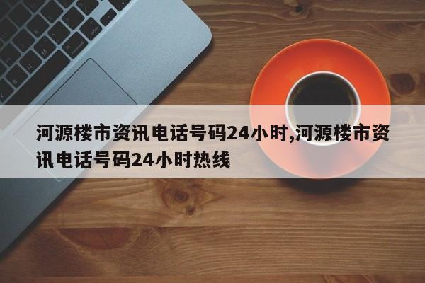 河源楼市资讯电话号码24小时,河源楼市资讯电话号码24小时热线