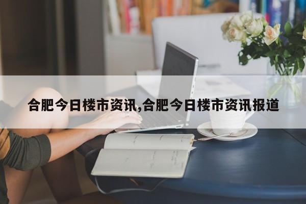 合肥今日楼市资讯,合肥今日楼市资讯报道