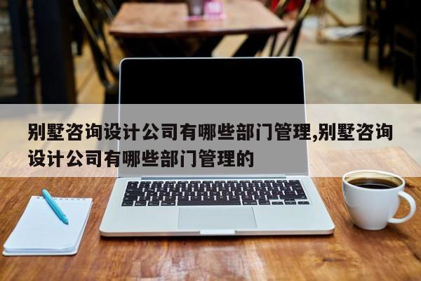 别墅咨询设计公司有哪些部门管理,别墅咨询设计公司有哪些部门管理的