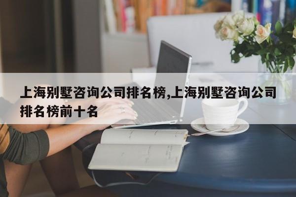上海别墅咨询公司排名榜,上海别墅咨询公司排名榜前十名